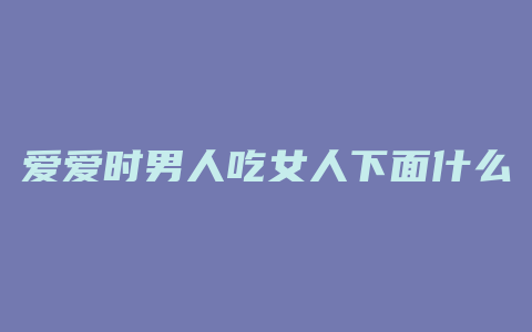 爱爱时男人吃女人下面什么感觉是什么原因