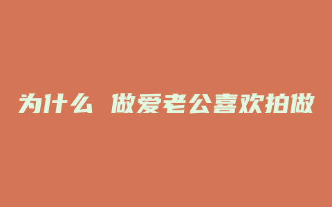 为什么 做爱老公喜欢拍做爱过程