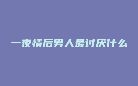 一夜情后男人最讨厌什么