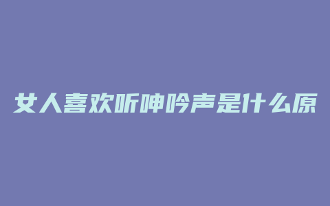 女人喜欢听呻吟声是什么原因