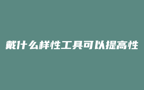 戴什么样性工具可以提高性生活