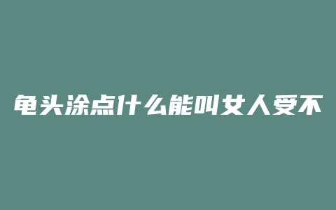 龟头涂点什么能叫女人受不了